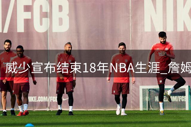 威少宣布结束18年NBA生涯 詹姆斯库里等众星送别