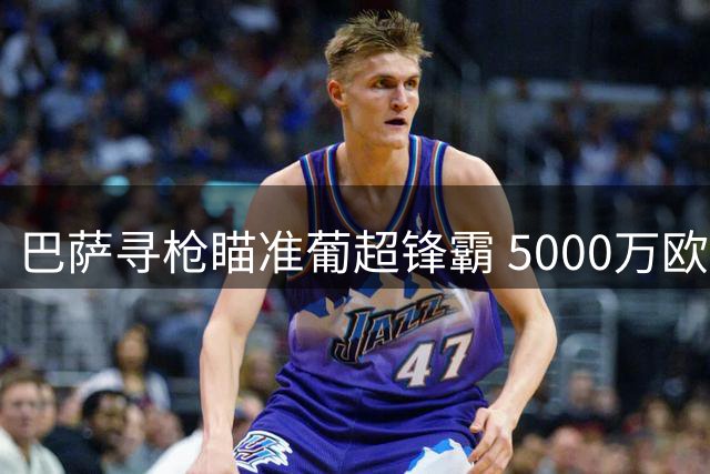 巴萨寻枪瞄准葡超锋霸 5000万欧希腊射手引争议