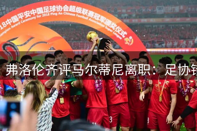 弗洛伦齐评马尔蒂尼离职：足协错失革新良机