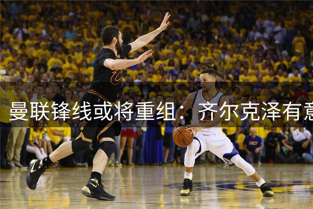 曼联锋线或将重组：齐尔克泽有意离队，伊万-托尼成潜在目标