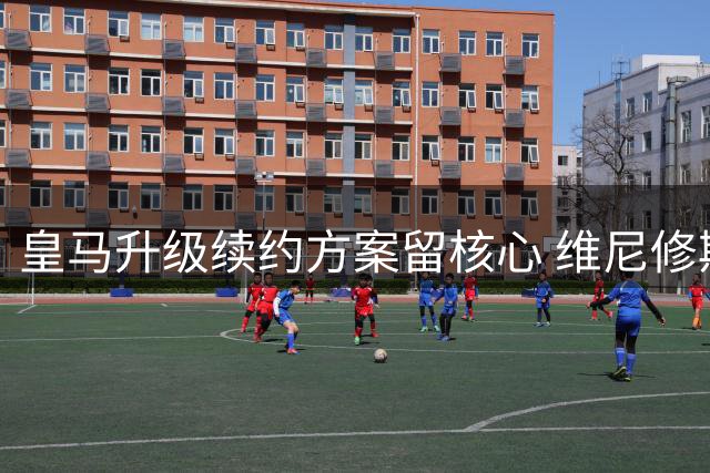 皇马升级续约方案留核心 维尼修斯进入关键抉择期