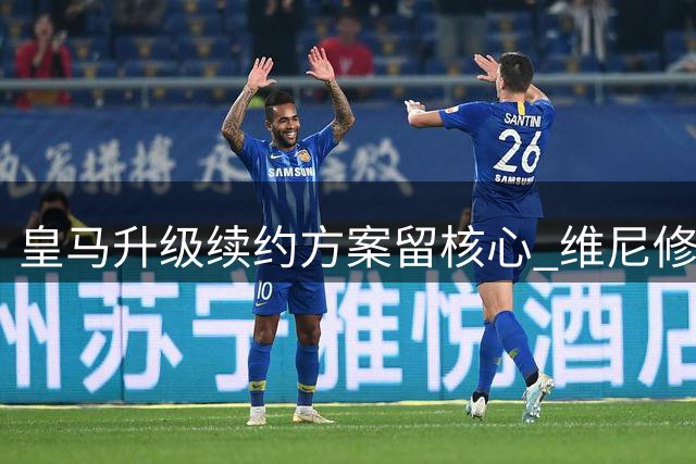 皇马升级续约方案留核心 维尼修斯进入关键抉择期