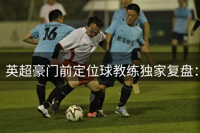 英超豪门前定位球教练独家复盘：我在利物浦的冠军与失意之旅