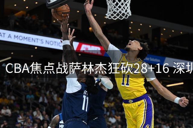 CBA焦点战萨林杰狂砍28+16 深圳队末节顶住新疆反扑