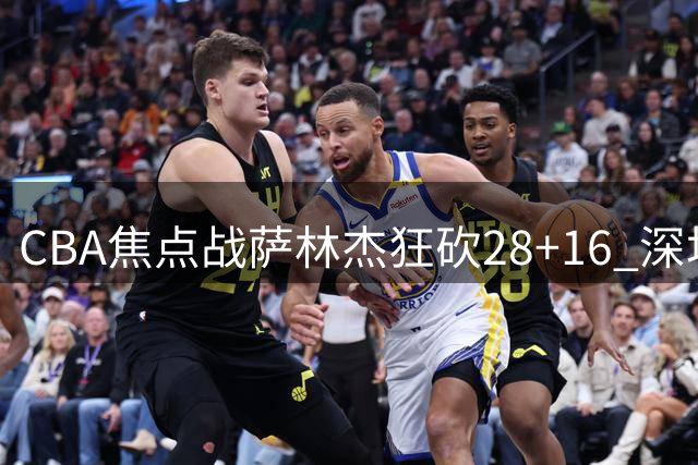 CBA焦点战萨林杰狂砍28+16 深圳队末节顶住新疆反扑