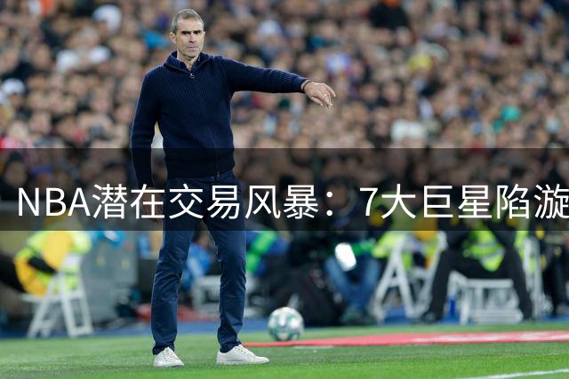 NBA潜在交易风暴：7大巨星陷漩涡 杜兰特欧文领衔名单